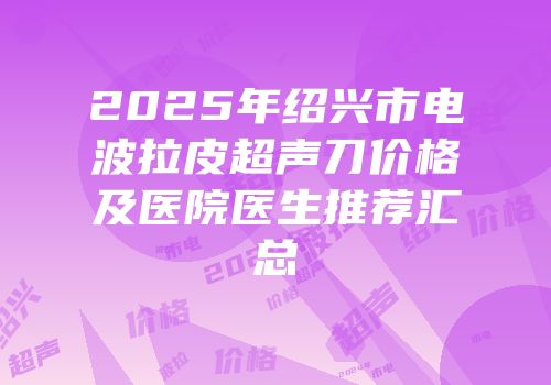 2025年绍兴市电波拉皮超声刀价格及医院医生推荐汇总
