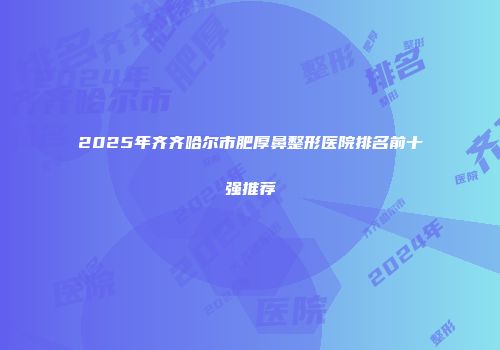 2025年齐齐哈尔市肥厚鼻整形医院排名前十强推荐