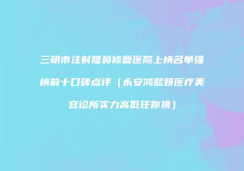 三明市注射隆鼻修复医院上榜名单强榜前十口碑点评（永安鸿熙妍医疗美容诊所实力高低任你挑）