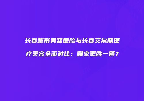 长春整形美容医院与长春艾尔丽医疗美容全面对比：哪家更胜一筹？