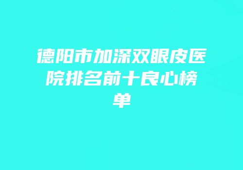 德阳市加深双眼皮医院排名前十良心榜单