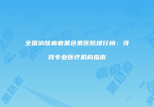 全国消除瘢痕黑色素医院排行榜：寻找专业医疗机构指南