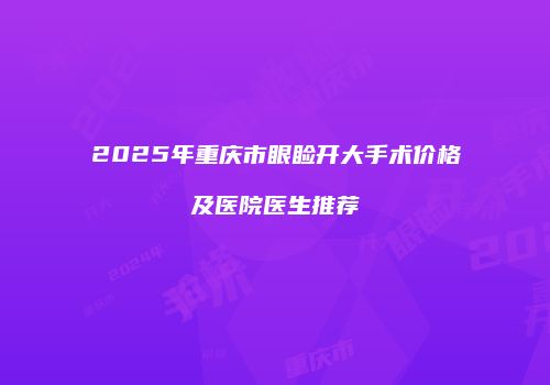 2025年重庆市眼睑开大手术价格及医院医生推荐