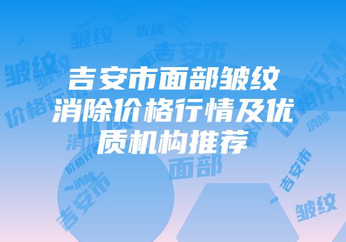 吉安市面部皱纹消除价格行情及优质机构推荐