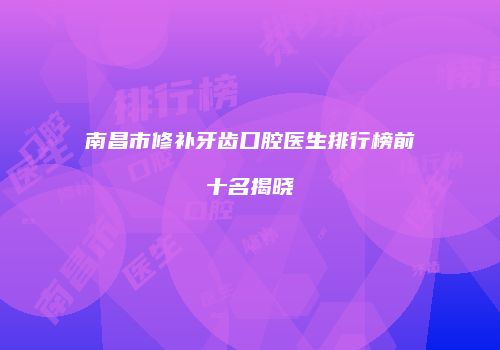 南昌市修补牙齿口腔医生排行榜前十名揭晓