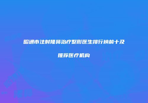 昭通市注射隆鼻治疗整形医生排行榜前十及推荐医疗机构