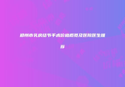 郑州市乳房结节手术价格概览及医院医生推荐