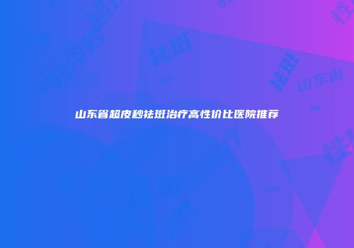 山东省超皮秒祛斑治疗高性价比医院推荐