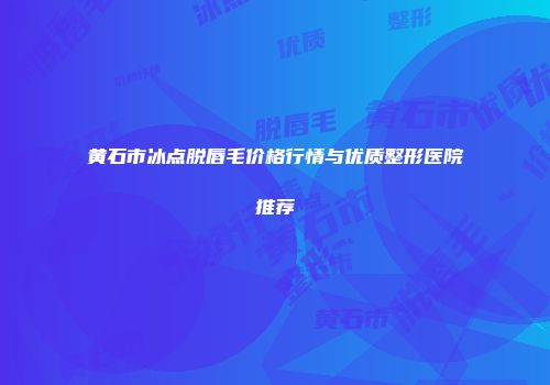 黄石市冰点脱唇毛价格行情与优质整形医院推荐