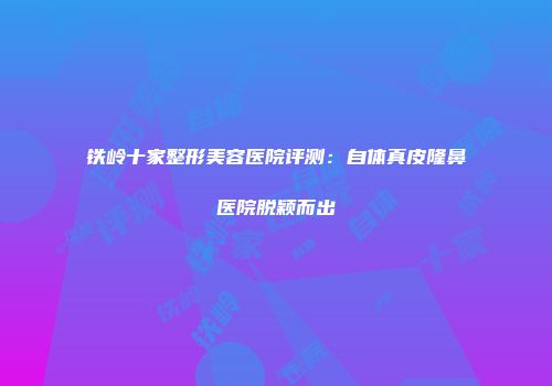 铁岭十家整形美容医院评测：自体真皮隆鼻医院脱颖而出