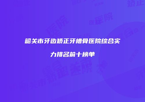 韶关市牙齿矫正牙槽骨医院综合实力排名前十榜单