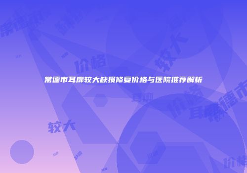 常德市耳廓较大缺损修复价格与医院推荐解析
