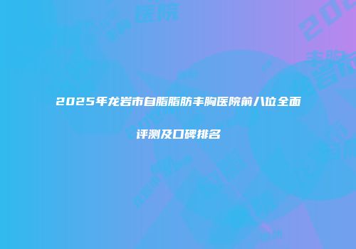 2025年龙岩市自脂脂肪丰胸医院前八位全面评测及口碑排名