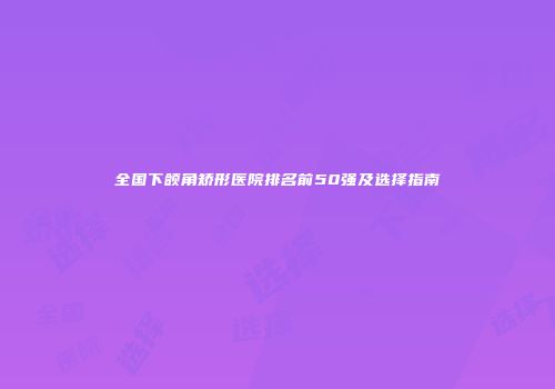 全国下颌角矫形医院排名前50强及选择指南