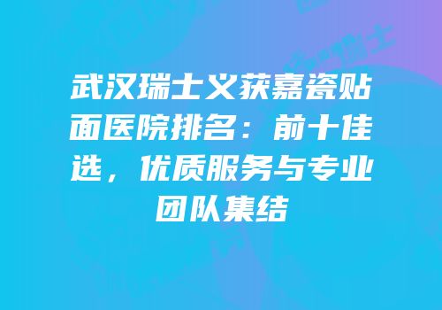 武汉瑞士义获嘉瓷贴面医院排名：前十佳选，优质服务与专业团队集结