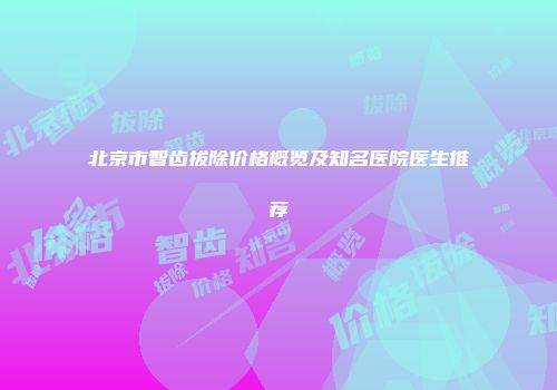 北京市智齿拔除价格概览及知名医院医生推荐