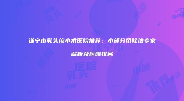 遂宁市乳头缩小术医院推荐：小部分切除法专家解析及医院排名