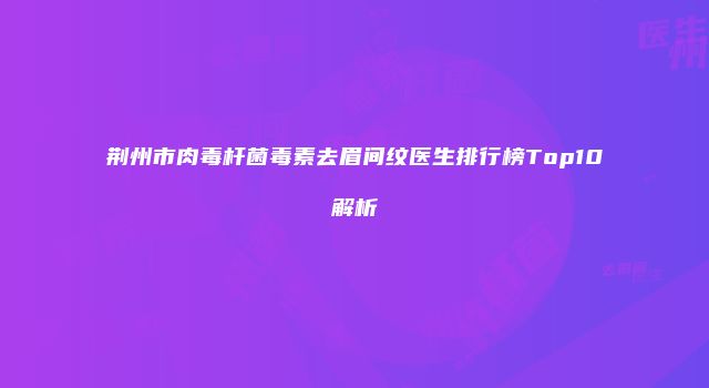 荆州市肉毒杆菌毒素去眉间纹医生排行榜Top10解析