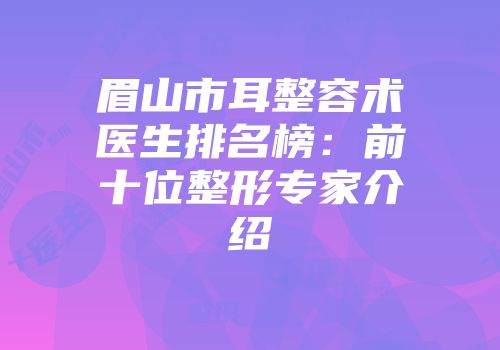 眉山市耳整容术医生排名榜：前十位整形专家介绍