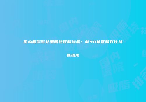 国内吸脂除祛黑眼袋医院排名：前50佳医院对比挑选指南