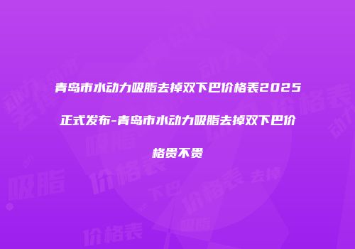 青岛市水动力吸脂去掉双下巴价格表2025正式发布-青岛市水动力吸脂去掉双下巴价格贵不贵