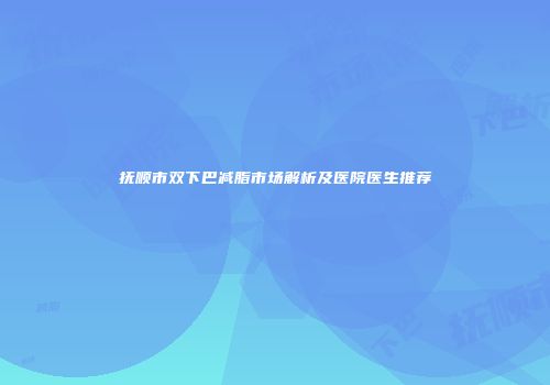 抚顺市双下巴减脂市场解析及医院医生推荐