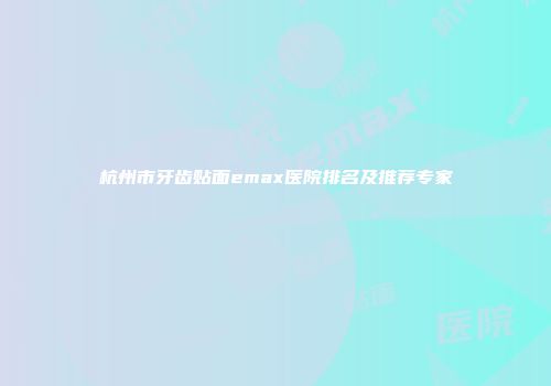 杭州市牙齿贴面emax医院排名及推荐专家