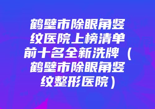 鹤壁市除眼角竖纹医院上榜清单前十名全新洗牌（鹤壁市除眼角竖纹整形医院）