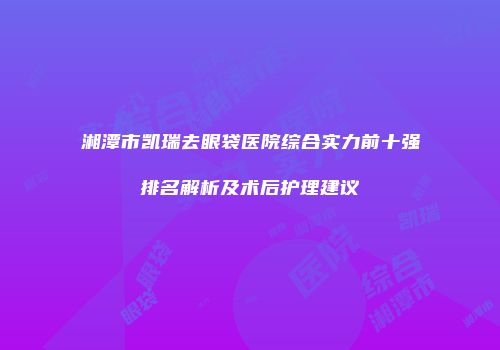 湘潭市凯瑞去眼袋医院综合实力前十强排名解析及术后护理建议