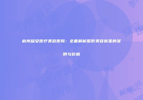 杭州益安医疗美容医院：全面解析整形美容新星的案例与价格