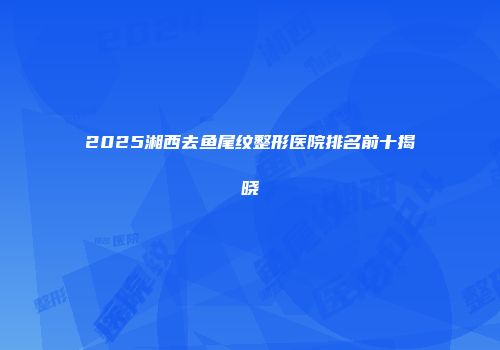 2025湘西去鱼尾纹整形医院排名前十揭晓