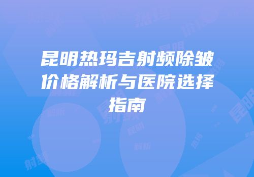 昆明热玛吉射频除皱价格解析与医院选择指南