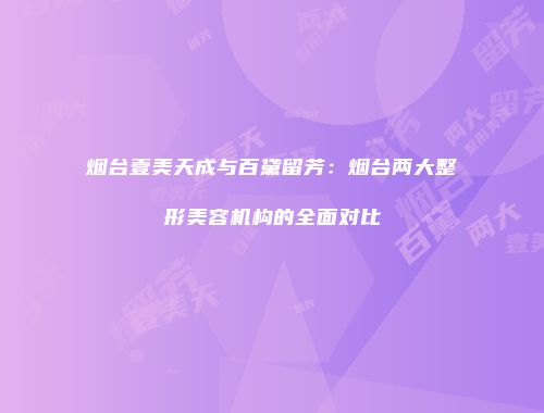 烟台壹美天成与百黛留芳：烟台两大整形美容机构的全面对比