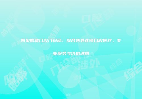 阳泉皓雅口腔门诊部：综合涉外连锁口腔医疗，专业服务与价格透明