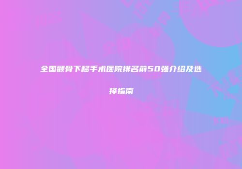 全国颧骨下移手术医院排名前50强介绍及选择指南