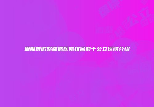 盘锦市微整嘴唇医院排名前十公立医院介绍