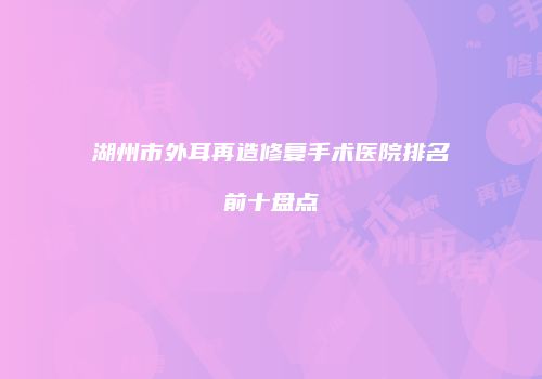 湖州市外耳再造修复手术医院排名前十盘点