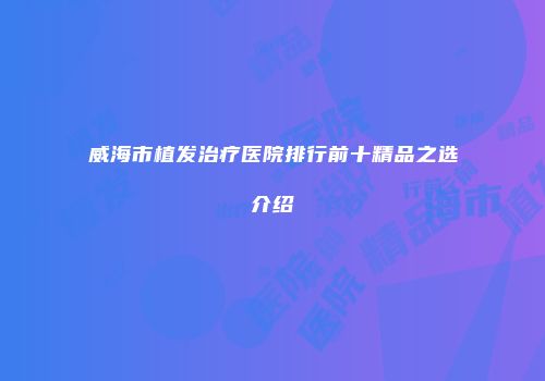威海市植发治疗医院排行前十精品之选介绍