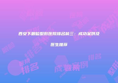 西安下眼睑整形医院排名前三：成功案例及医生推荐