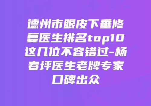 德州市眼皮下垂修复医生排名top10这几位不容错过-杨春坪医生老牌专家口碑出众