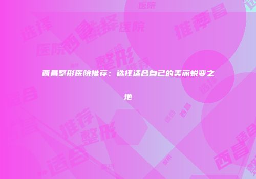 西昌整形医院推荐：选择适合自己的美丽蜕变之地