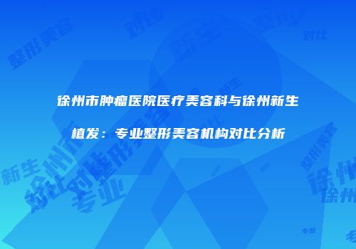 徐州市肿瘤医院医疗美容科与徐州新生植发：专业整形美容机构对比分析