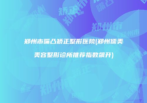 郑州市嘴凸矫正整形医院(郑州儒美美容整形诊所推荐指数飙升)