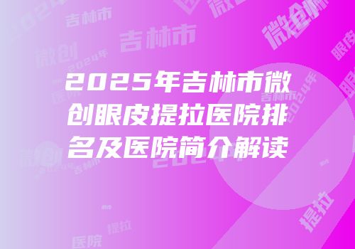 2025年吉林市微创眼皮提拉医院排名及医院简介解读