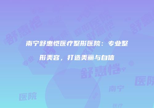 南宁舒惠恺医疗整形医院：专业整形美容，打造美丽与自信