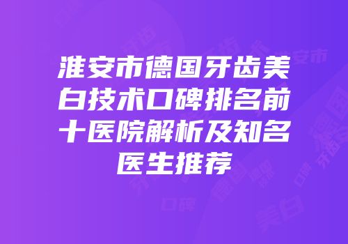 淮安市德国牙齿美白技术口碑排名前十医院解析及知名医生推荐