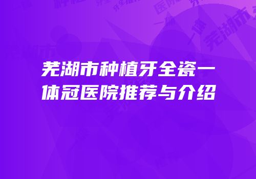 芜湖市种植牙全瓷一体冠医院推荐与介绍