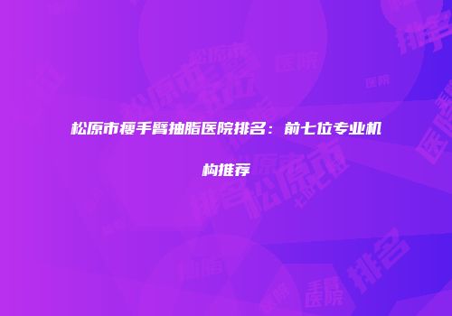松原市瘦手臂抽脂医院排名：前七位专业机构推荐