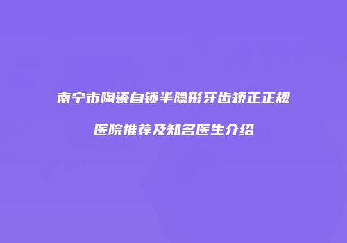 南宁市陶瓷自锁半隐形牙齿矫正正规医院推荐及知名医生介绍