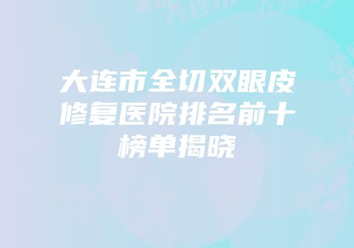 大连市全切双眼皮修复医院排名前十榜单揭晓